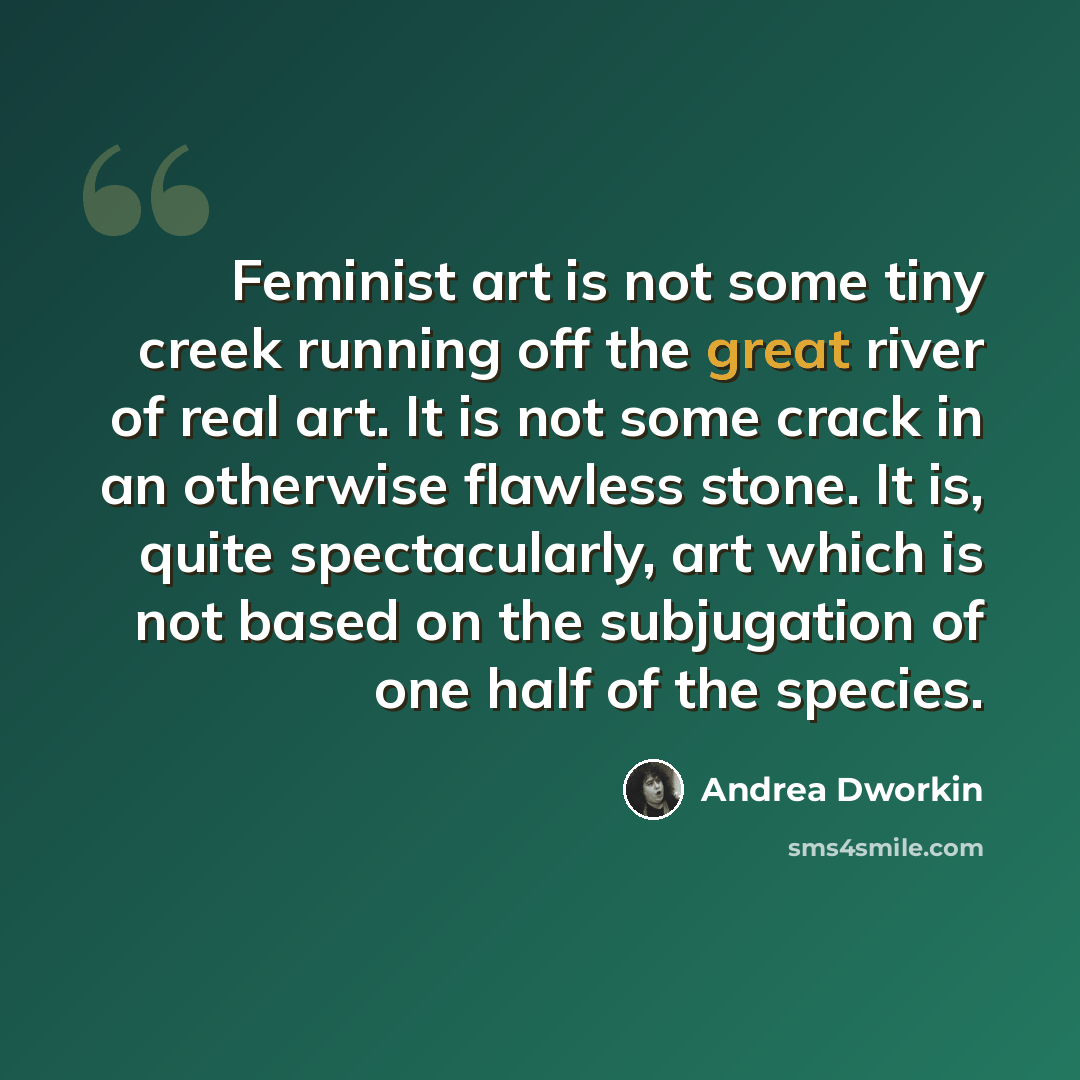 “Feminist art is not some tiny creek running off the great river of real art. It is not some crack in an otherwise flawless stone. It is, quite spectacularly, art which is not based on the subjugation of one half of the species.” quote by Andrea Dworkin