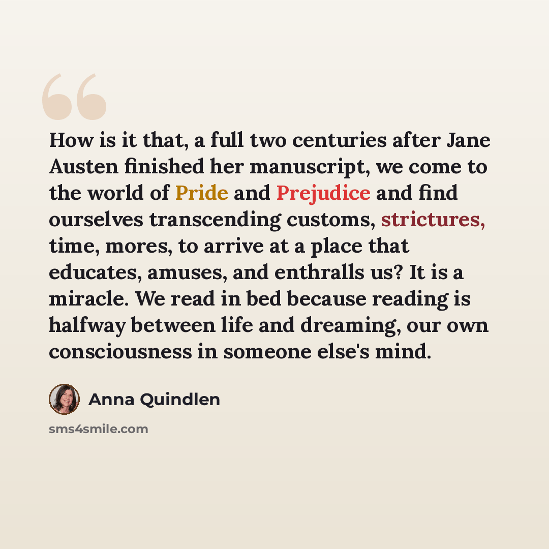 “How is it that, a full two centuries after Jane Austen finished her manuscript, we come to the world of Pride and Prejudice and find ourselves transcending customs, strictures, time, mores, to arrive at a place that educates, amuses, and enthralls us? It is a miracle. We read in bed because…” quote by Anna Quindlen