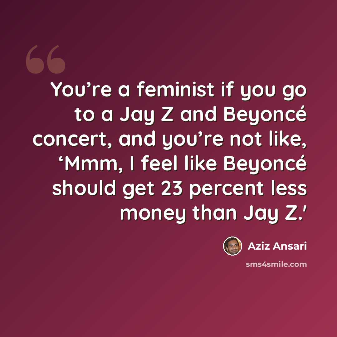 “You’re a feminist if you go to a Jay Z and Beyoncé concert, and you’re not like, ‘Mmm, I feel like Beyoncé should get 23 percent less money than Jay Z.'” quote by Aziz Ansari