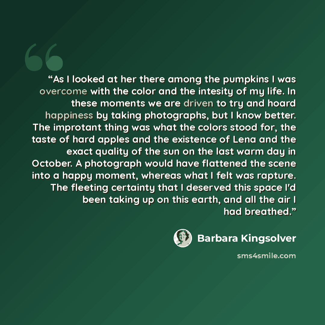 “As I looked at her there among the pumpkins I was overcome with the color and the intesity of my life. In these moments we are driven to try and hoard happiness by taking photographs, but I know better. The improtant thing was what the colors stood for, the taste of hard apples and the existence…” quote by Barbara Kingsolver