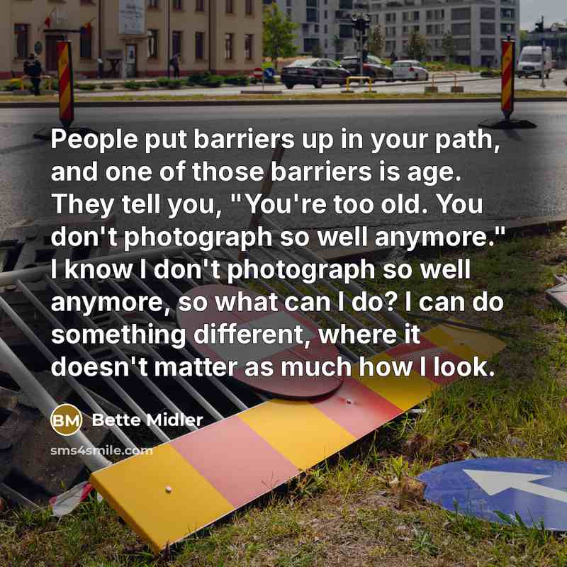 “People put barriers up in your path, and one of those barriers is age. They tell you, "You're too old. You don't photograph so well anymore." I know I don't photograph so well anymore, so what can I do? I can do something different, where it doesn't matter as much how I look.” quote by Bette Midler