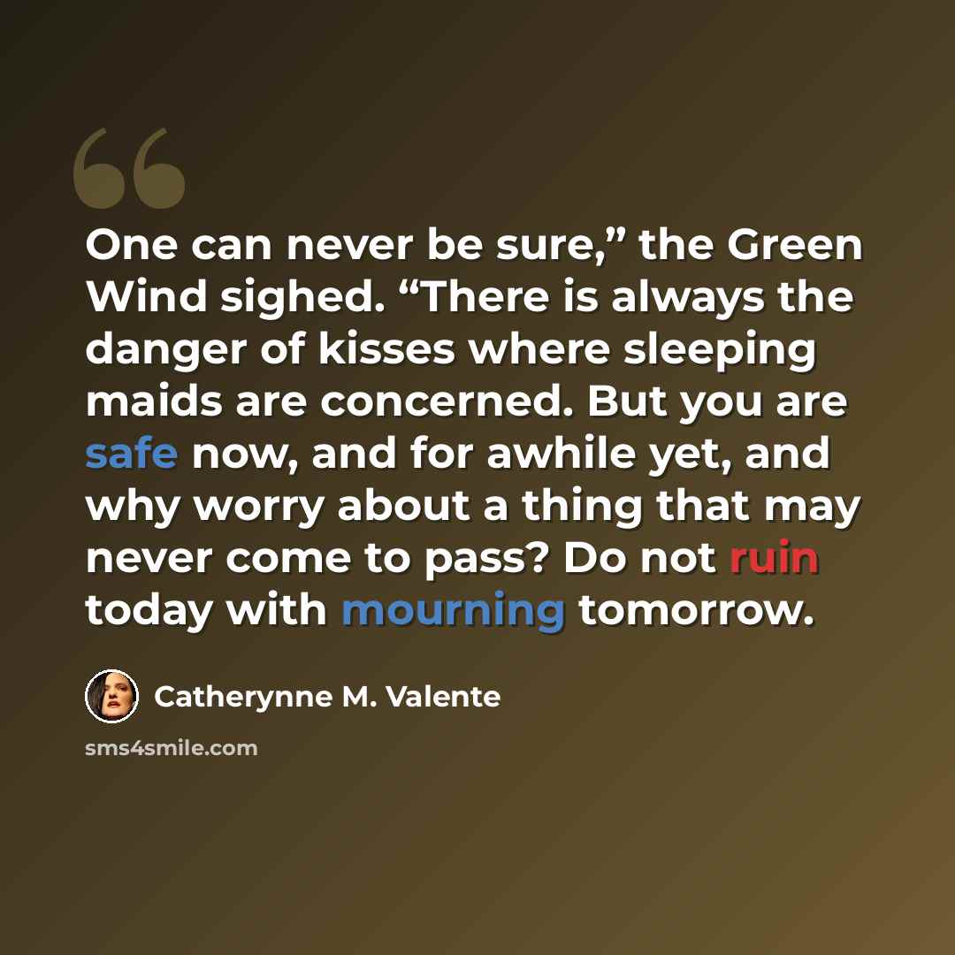 “One can never be sure,” the Green Wind sighed. “There is always the danger of kisses where sleeping maids are concerned. But you are safe now, and for awhile yet, and why worry about a thing that may never come to pass? Do not ruin today with mourning tomorrow.” quote by Catherynne M. Valente