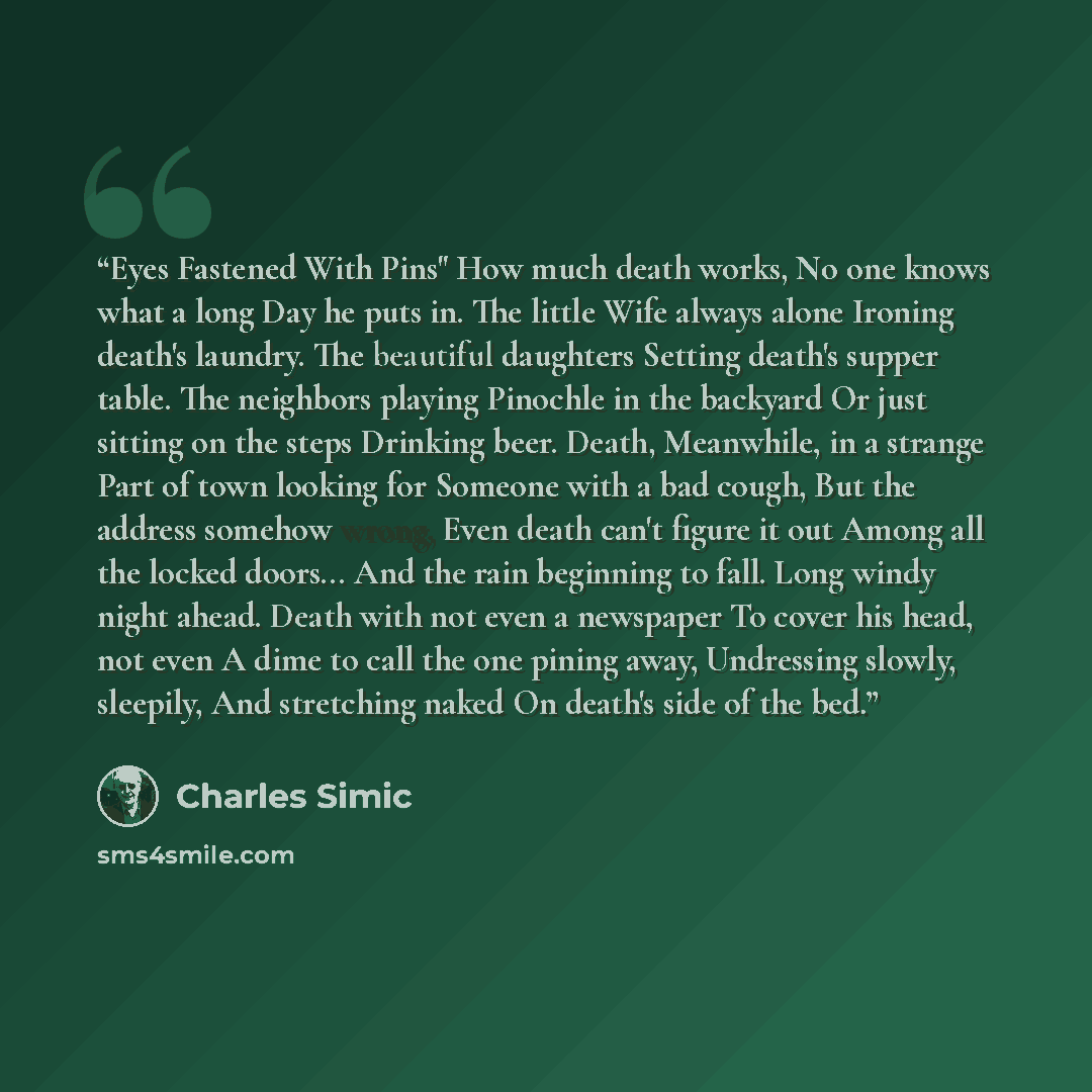 “Eyes Fastened With Pins" How much death works, No one knows what a long Day he puts in. The little Wife always alone Ironing death's laundry. The beautiful daughters Setting death's supper table. The neighbors playing Pinochle in the backyard Or just sitting on the steps Drinking beer. Death…” quote by Charles Simic