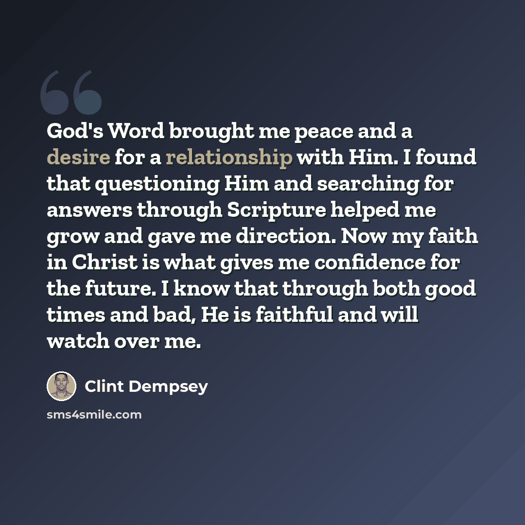“God's Word brought me peace and a desire for a relationship with Him. I found that questioning Him and searching for answers through Scripture helped me grow and gave me direction. Now my faith in Christ is what gives me confidence for the future. I know that through both good times and bad, He is…” quote by Clint Dempsey