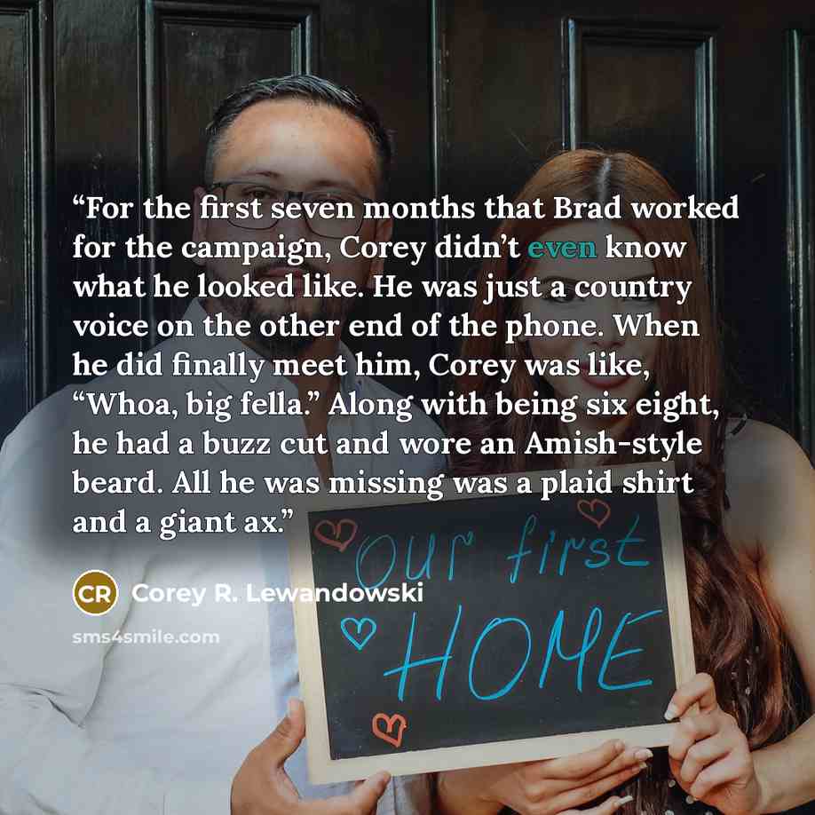 “For the first seven months that Brad worked for the campaign, Corey didn’t even know what he looked like. He was just a country voice on the other end of the phone. When he did finally meet him, Corey was like, “Whoa, big fella.” Along with being six eight, he had a buzz cut and wore an…” quote by Corey R. Lewandowski