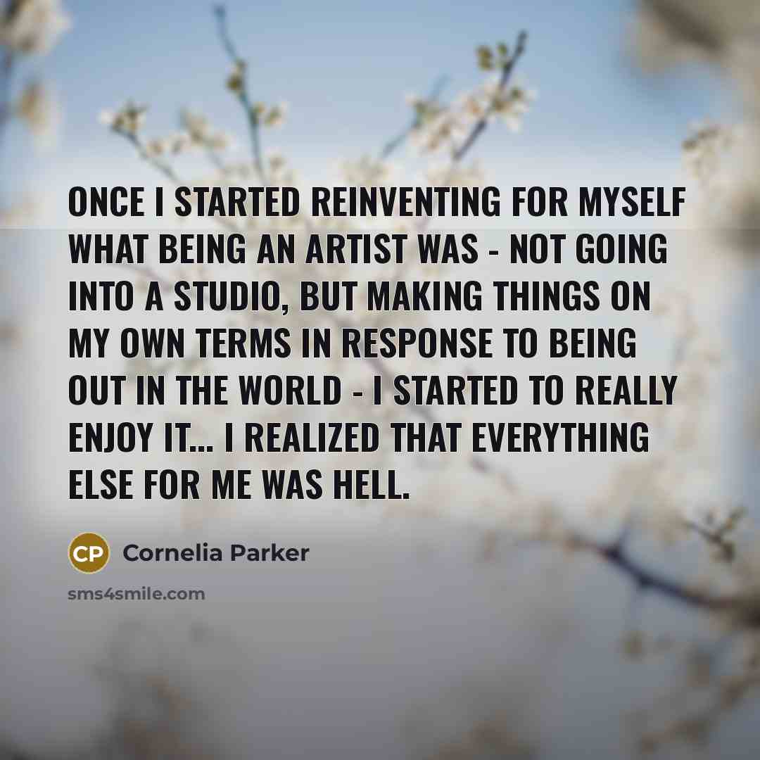 “Once I started reinventing for myself what being an artist was - not going into a studio, but making things on my own terms in response to being out in the world - I started to really enjoy it... I realized that everything else for me was hell.” quote by Cornelia Parker