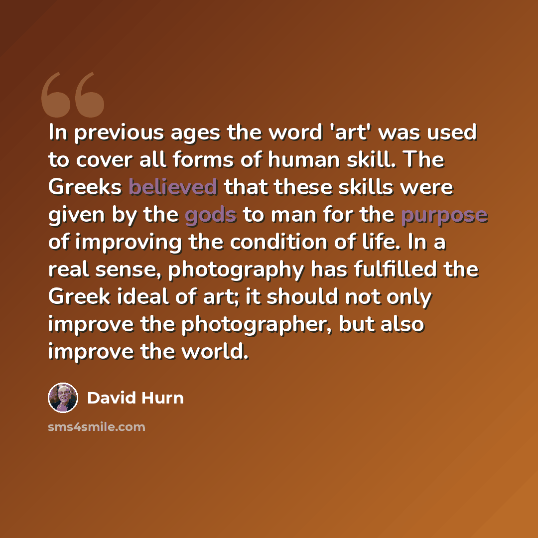 “In previous ages the word 'art' was used to cover all forms of human skill. The Greeks believed that these skills were given by the gods to man for the purpose of improving the condition of life. In a real sense, photography has fulfilled the Greek ideal of art; it should not only improve the…” quote by David Hurn
