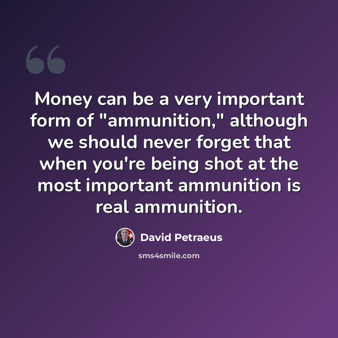 “Money can be a very important form of "ammunition," although we should never forget that when you're being shot at the most important ammunition is real ammunition.” quote by David Petraeus