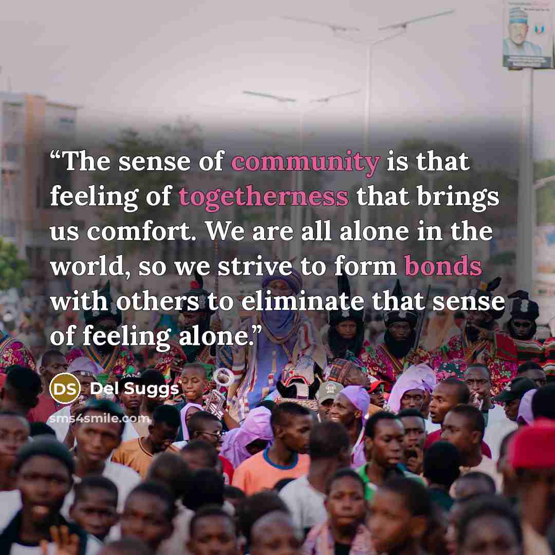 “The sense of community is that feeling of togetherness that brings us comfort. We are all alone in the world, so we strive to form bonds with others to eliminate that sense of feeling alone.” quote by Del Suggs