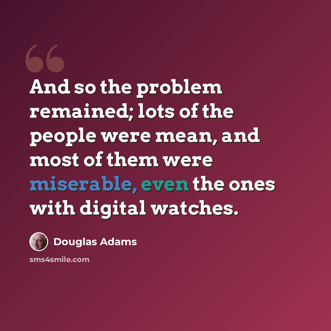 “And so the problem remained; lots of the people were mean, and most of them were miserable, even the ones with digital watches.” quote by Douglas Adams