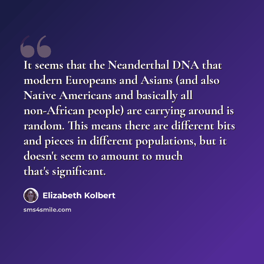 “It seems that the Neanderthal DNA that modern Europeans and Asians (and also Native Americans and basically all non-African people) are carrying around is random. This means there are different bits and pieces in different populations, but it doesn't seem to amount to much that's significant.” quote by Elizabeth Kolbert