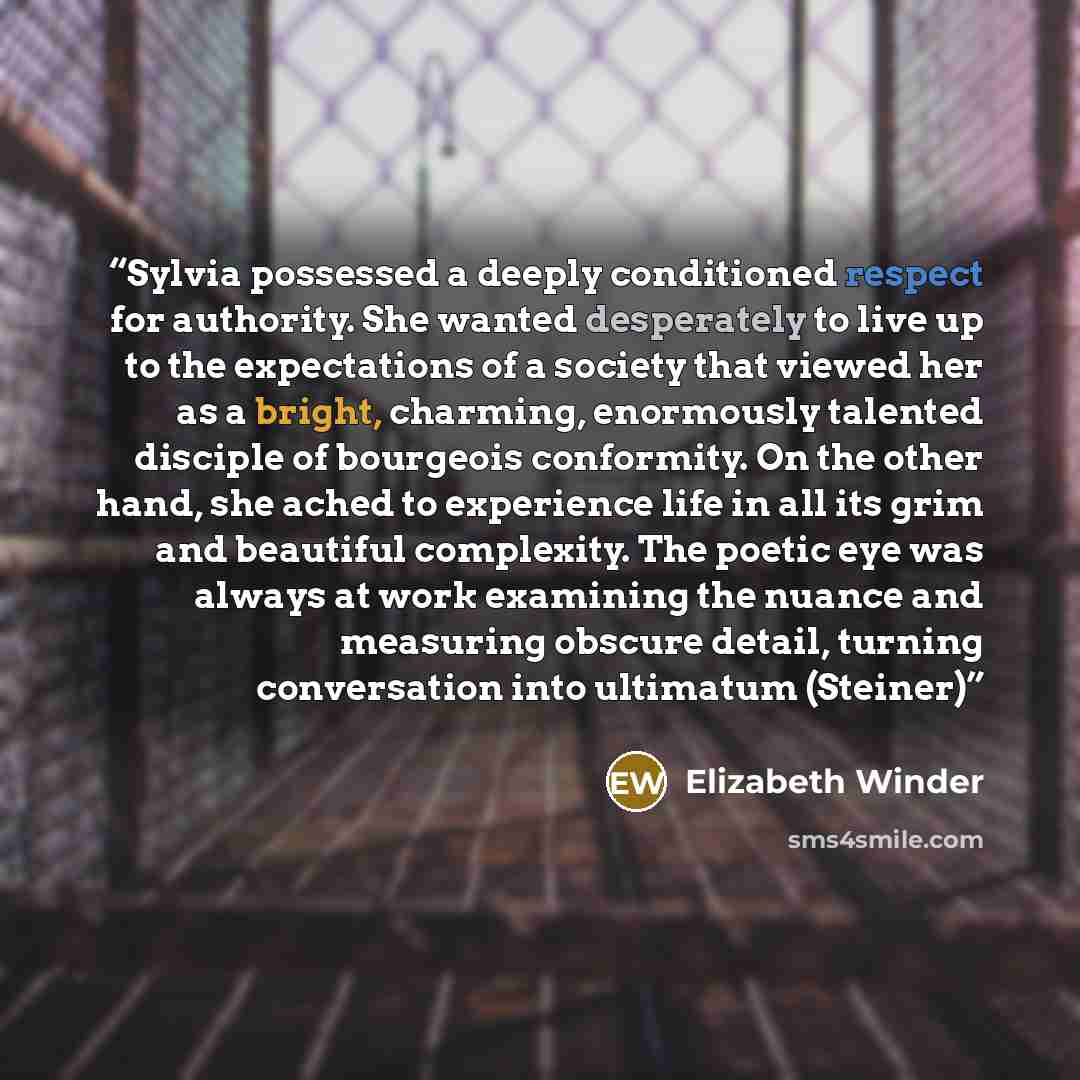 “Sylvia possessed a deeply conditioned respect for authority. She wanted desperately to live up to the expectations of a society that viewed her as a bright, charming, enormously talented disciple of bourgeois conformity. On the other hand, she ached to experience life in all its grim and beautiful…” quote by Elizabeth Winder