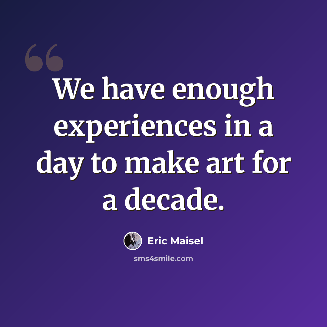 “We have enough experiences in a day to make art for a decade.” quote by Eric Maisel
