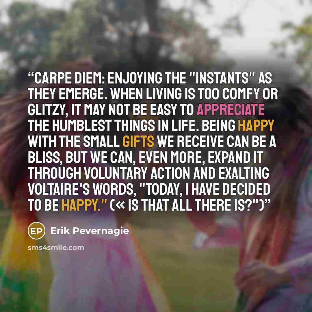 “Carpe diem: Enjoying the "instants" as they emerge. When living is too comfy or glitzy, it may not be easy to appreciate the humblest things in life. Being happy with the small gifts we receive can be a bliss, but we can, even more, expand it through voluntary action and exalting Voltaire's words…” quote by Erik Pevernagie
