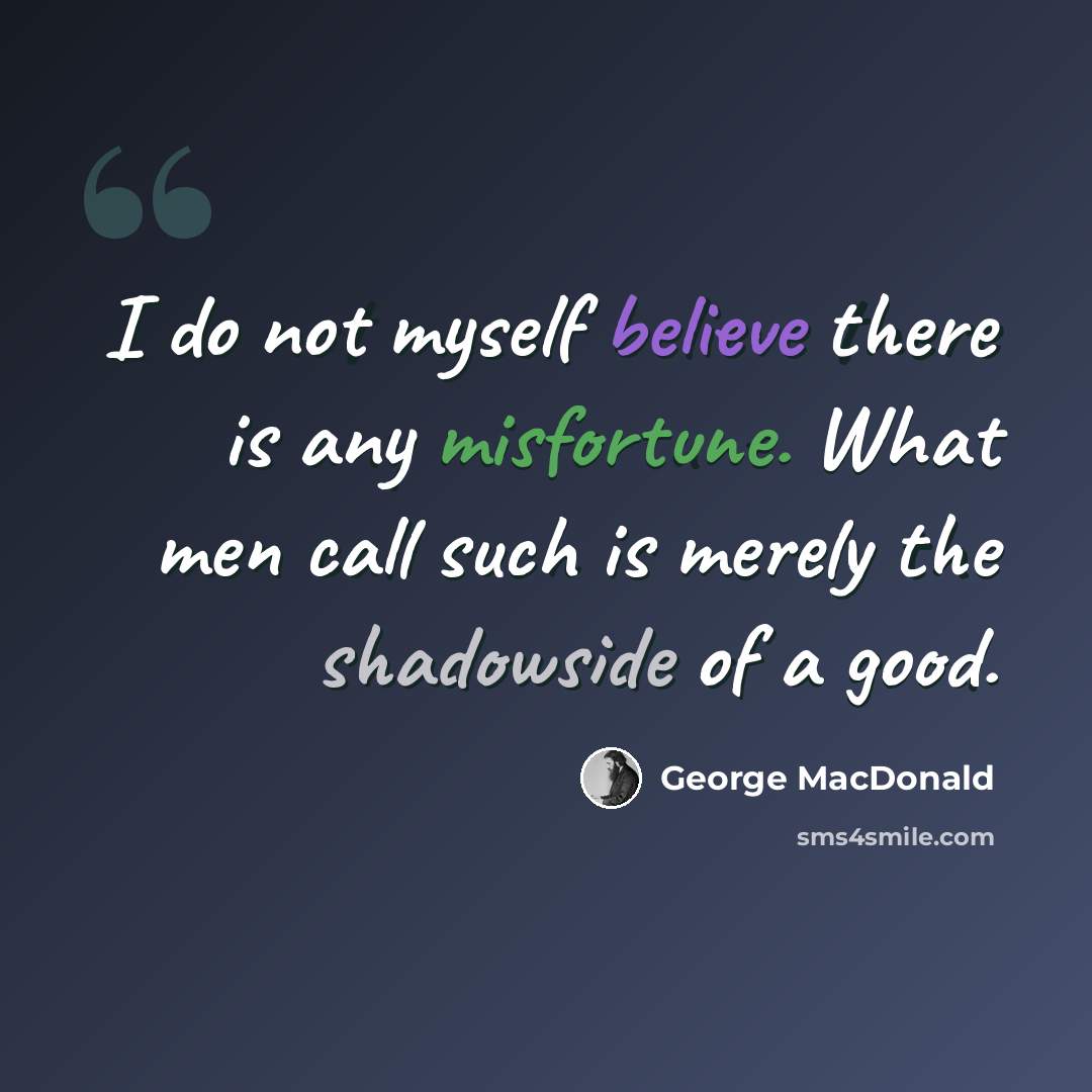 “I do not myself believe there is any misfortune. What men call such is merely the shadowside of a good.” quote by George MacDonald