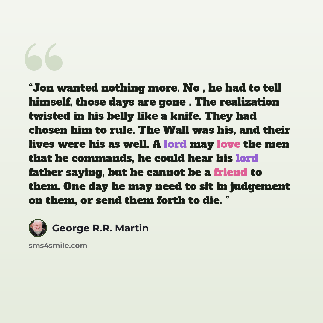 “Jon wanted nothing more. No , he had to tell himself, those days are gone . The realization twisted in his belly like a knife. They had chosen him to rule. The Wall was his, and their lives were his as well. A lord may love the men that he commands, he could hear his lord father saying, but he…” quote by George R.R. Martin
