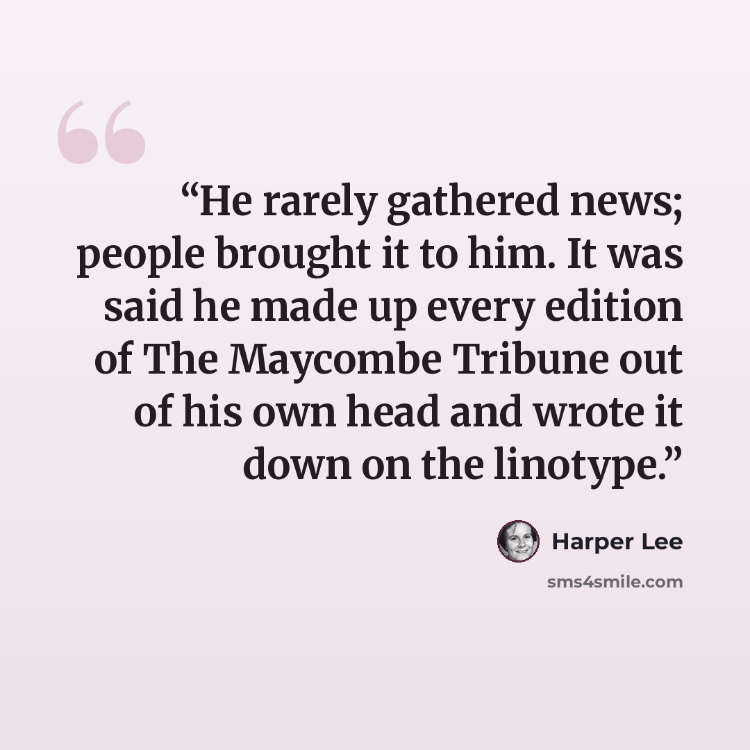 “He rarely gathered news; people brought it to him. It was said he made up every edition of The Maycombe Tribune out of his own head and wrote it down on the linotype.” quote by Harper Lee