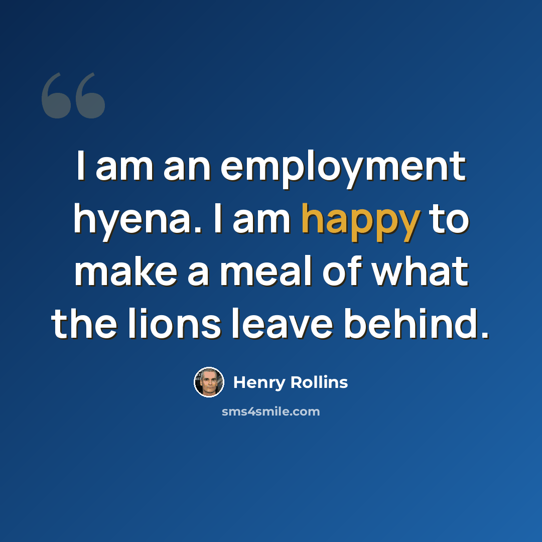 “I am an employment hyena. I am happy to make a meal of what the lions leave behind.” quote by Henry Rollins