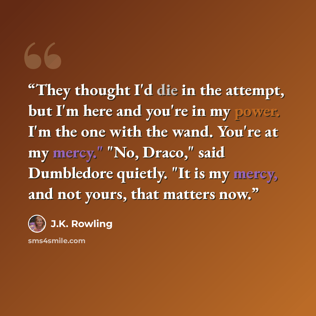 “They thought I'd die in the attempt, but I'm here and you're in my power. I'm the one with the wand. You're at my mercy." "No, Draco," said Dumbledore quietly. "It is my mercy, and not yours, that matters now.” quote by J.K. Rowling