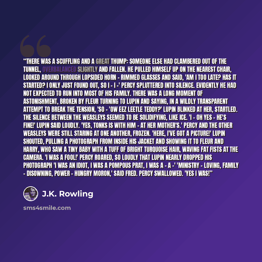 “There was a scuffling and a great thump: someone else had clambered out of the tunnel, overbalanced slightly and fallen. He pulled himself up on the nearest chair, looked around through lopsided horn - rimmed glasses and said, 'Am I too late? Has it started? I only just found out, so I - I -'…” quote by J.K. Rowling