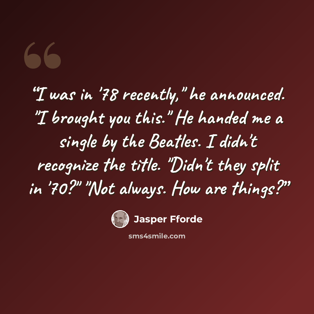 “I was in '78 recently," he announced. "I brought you this." He handed me a single by the Beatles. I didn't recognize the title. "Didn't they split in '70?" "Not always. How are things?” quote by Jasper Fforde
