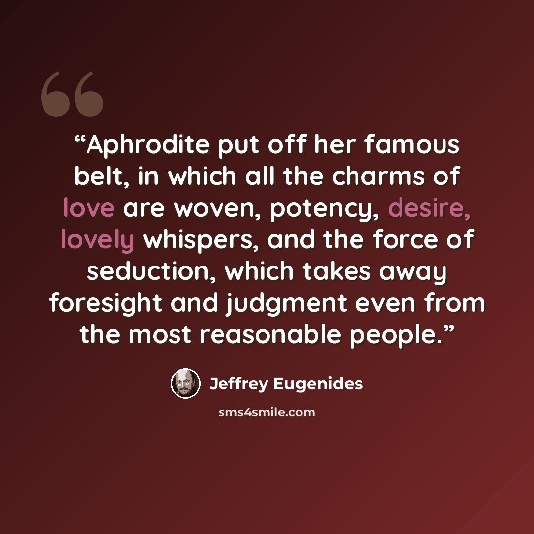 “Aphrodite put off her famous belt, in which all the charms of love are woven, potency, desire, lovely whispers, and the force of seduction, which takes away foresight and judgment even from the most reasonable people.” quote by Jeffrey Eugenides