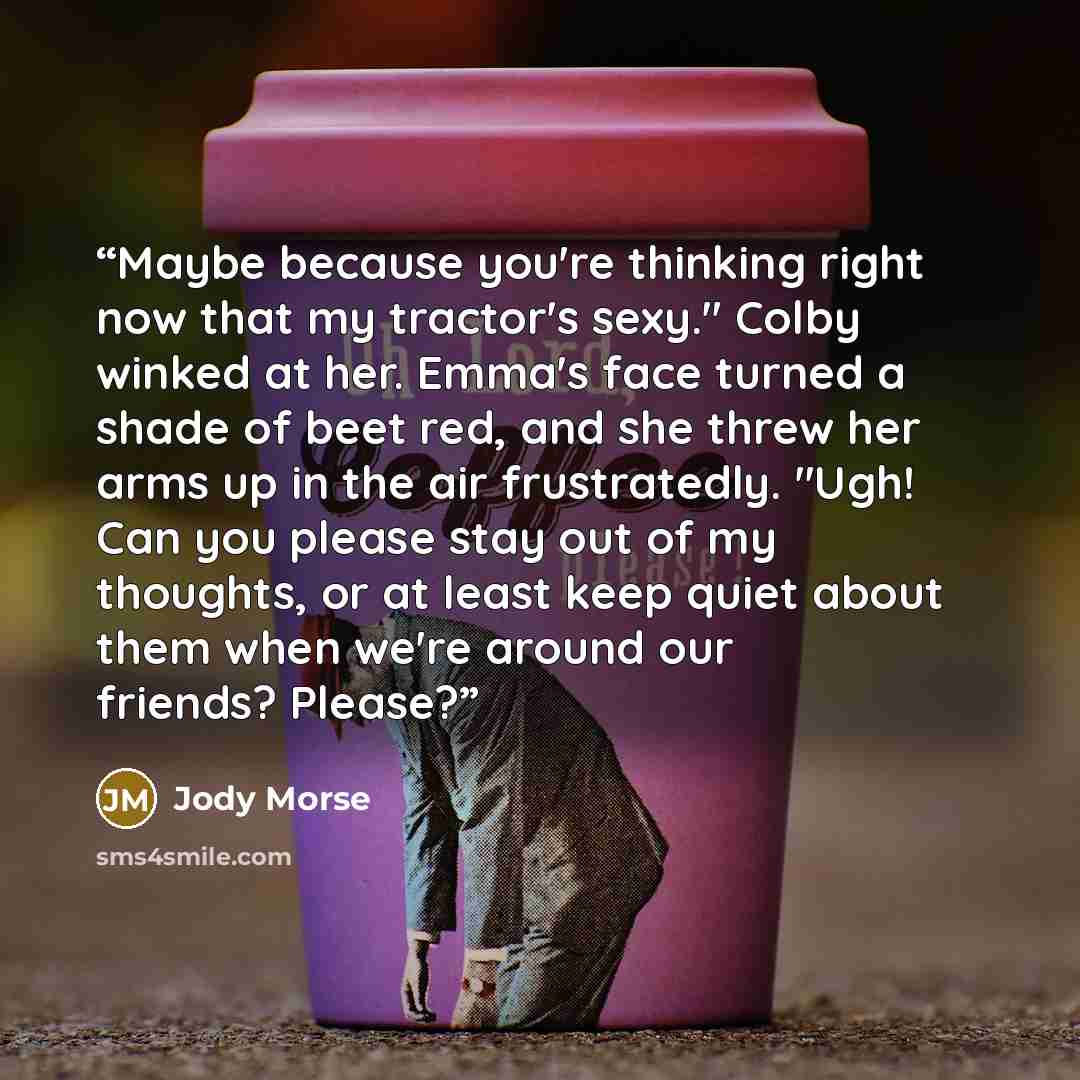 “Maybe because you're thinking right now that my tractor's sexy." Colby winked at her. Emma's face turned a shade of beet red, and she threw her arms up in the air frustratedly. "Ugh! Can you please stay out of my thoughts, or at least keep quiet about them when we're around our friends? Please?” quote by Jody Morse