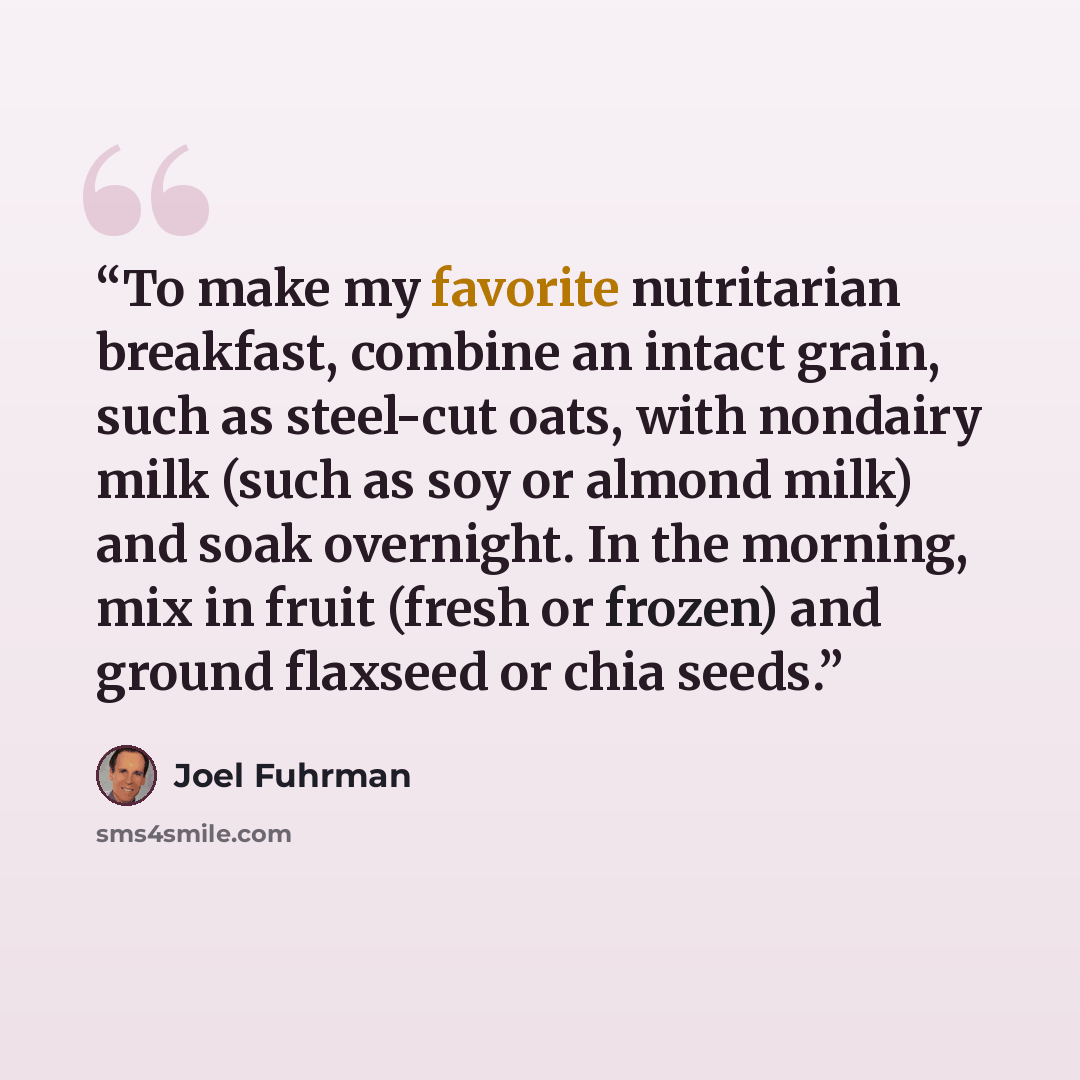 “To make my favorite nutritarian breakfast, combine an intact grain, such as steel-cut oats, with nondairy milk (such as soy or almond milk) and soak overnight. In the morning, mix in fruit (fresh or frozen) and ground flaxseed or chia seeds.” quote by Joel Fuhrman