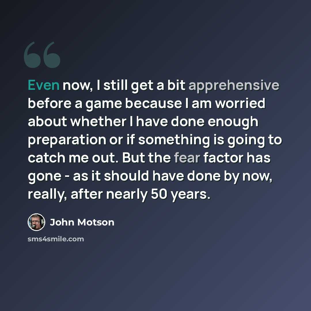 “Even now, I still get a bit apprehensive before a game because I am worried about whether I have done enough preparation or if something is going to catch me out. But the fear factor has gone - as it should have done by now, really, after nearly 50 years.” quote by John Motson