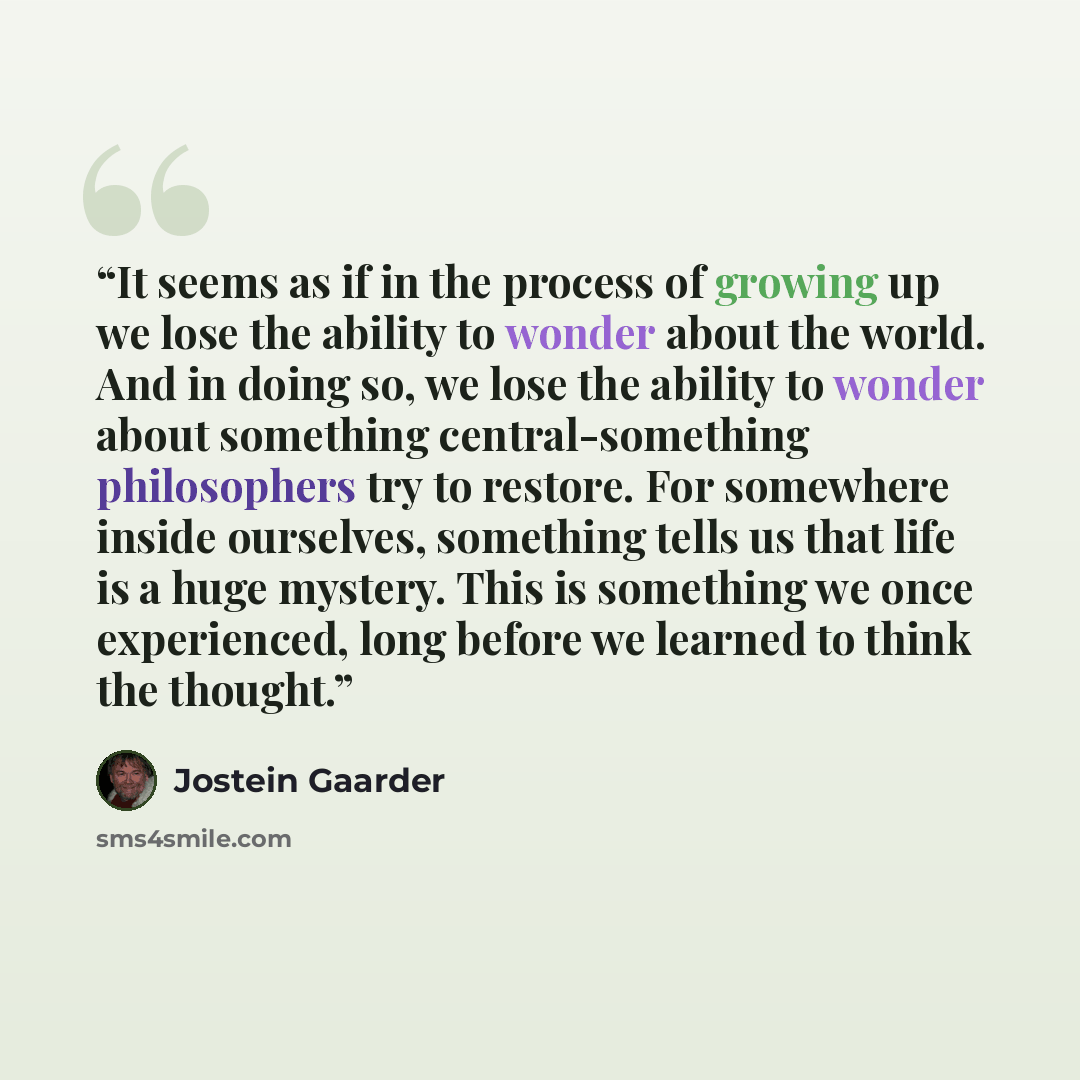 “It seems as if in the process of growing up we lose the ability to wonder about the world. And in doing so, we lose the ability to wonder about something central-something philosophers try to restore. For somewhere inside ourselves, something tells us that life is a huge mystery. This is something…” quote by Jostein Gaarder