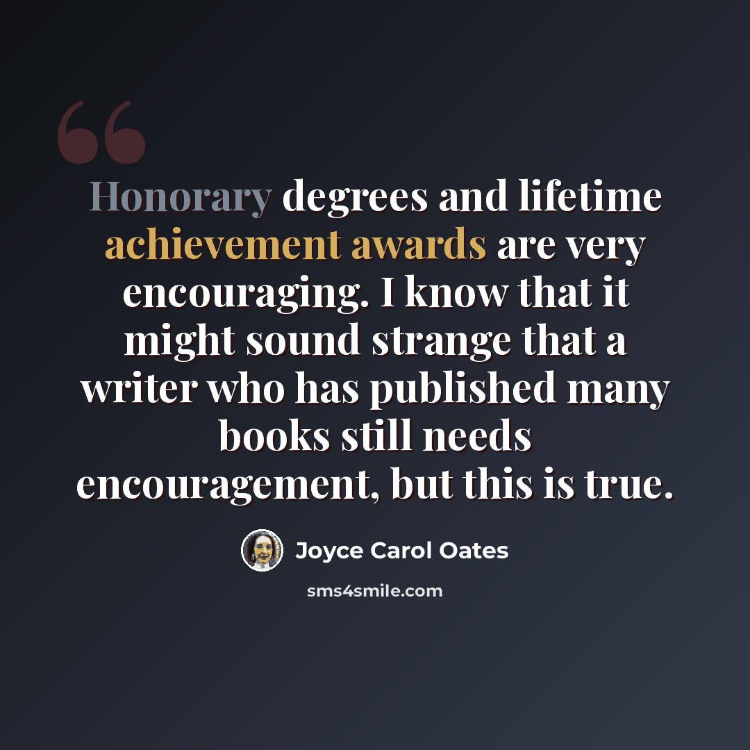 “Honorary degrees and lifetime achievement awards are very encouraging. I know that it might sound strange that a writer who has published many books still needs encouragement, but this is true.” quote by Joyce Carol Oates