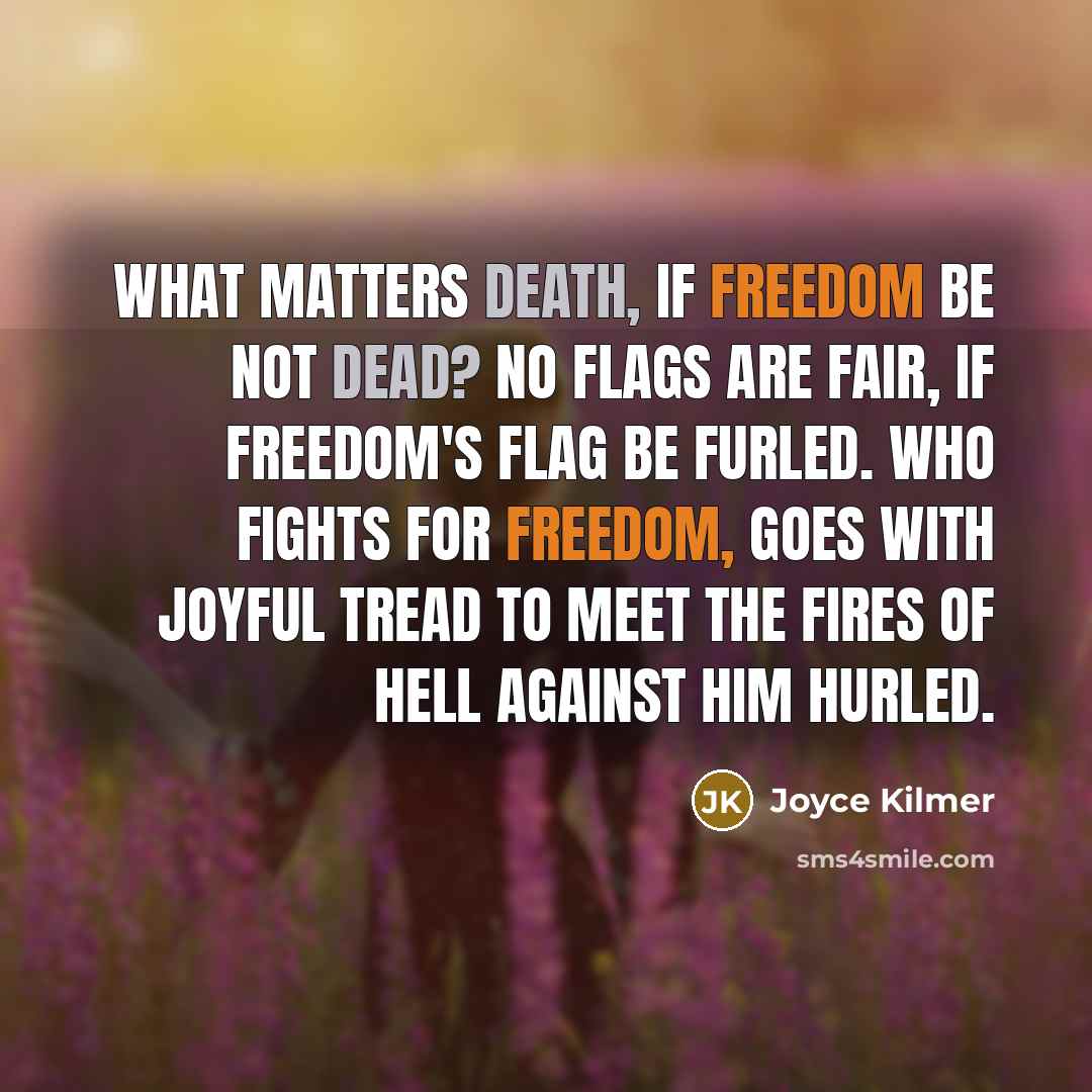 “What matters Death, if Freedom be not dead? No flags are fair, if Freedom's flag be furled. Who fights for Freedom, goes with joyful tread To meet the fires of Hell against him hurled.” quote by Joyce Kilmer
