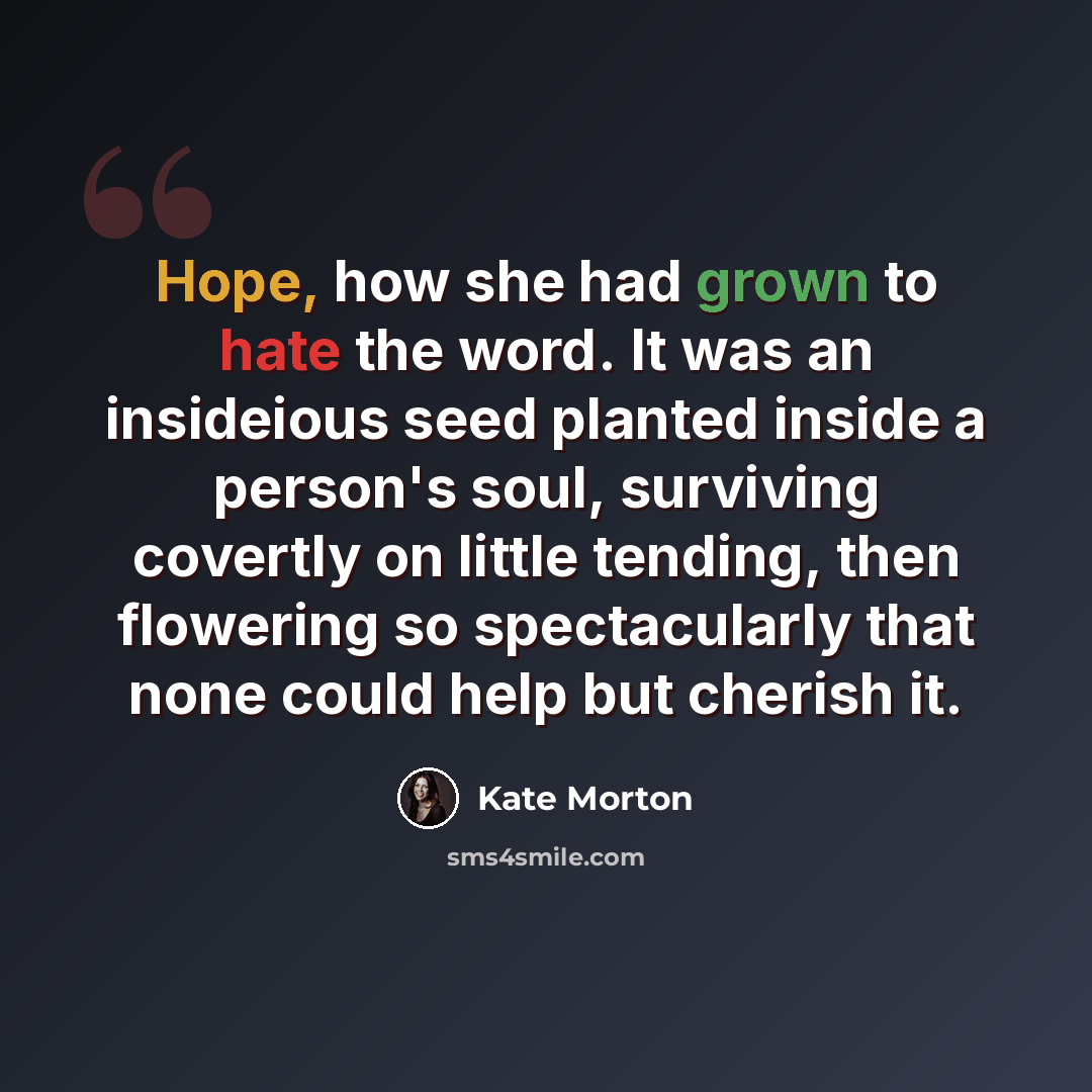 “Hope, how she had grown to hate the word. It was an insideious seed planted inside a person's soul, surviving covertly on little tending, then flowering so spectacularly that none could help but cherish it.” quote by Kate Morton