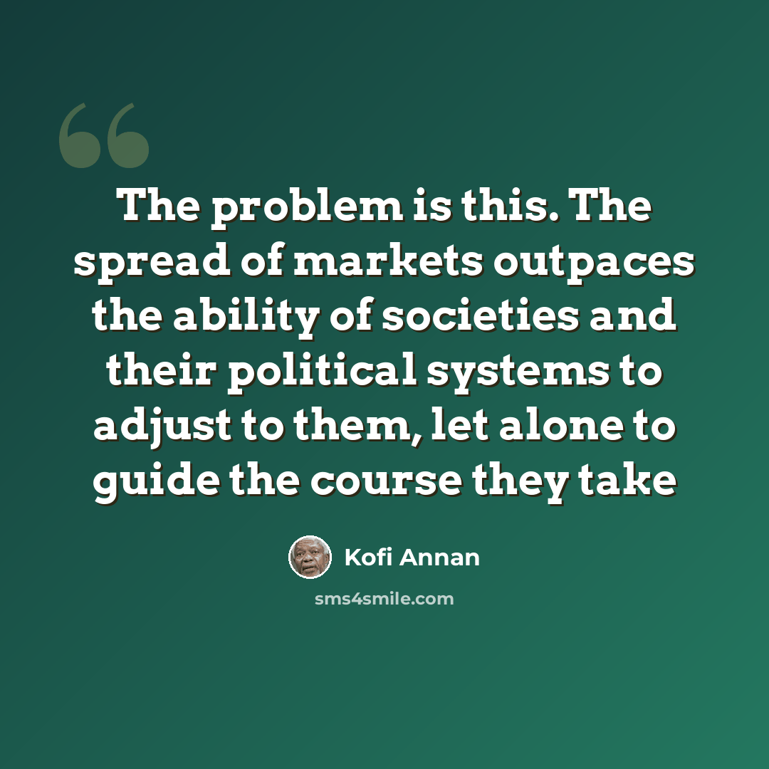 “The problem is this. The spread of markets outpaces the ability of societies and their political systems to adjust to them, let alone to guide the course they take” quote by Kofi Annan