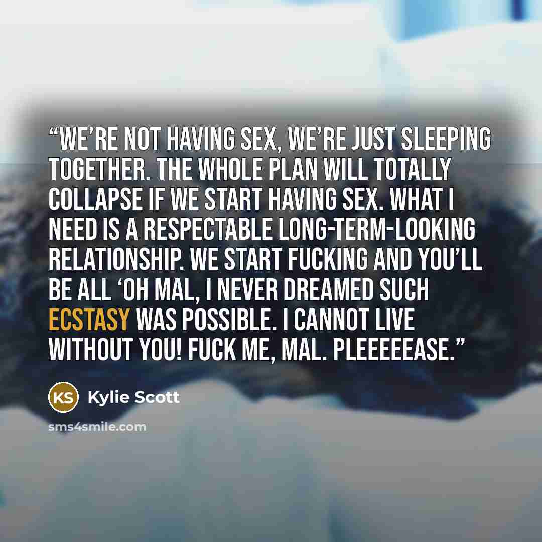 “We’re not having sex, we’re just sleeping together. The whole plan will totally collapse if we start having sex. What I need is a respectable long-term-looking relationship. We start fucking and you’ll be all ‘Oh Mal, I never dreamed such ecstasy was possible. I cannot live without you! Fuck me…” quote by Kylie Scott