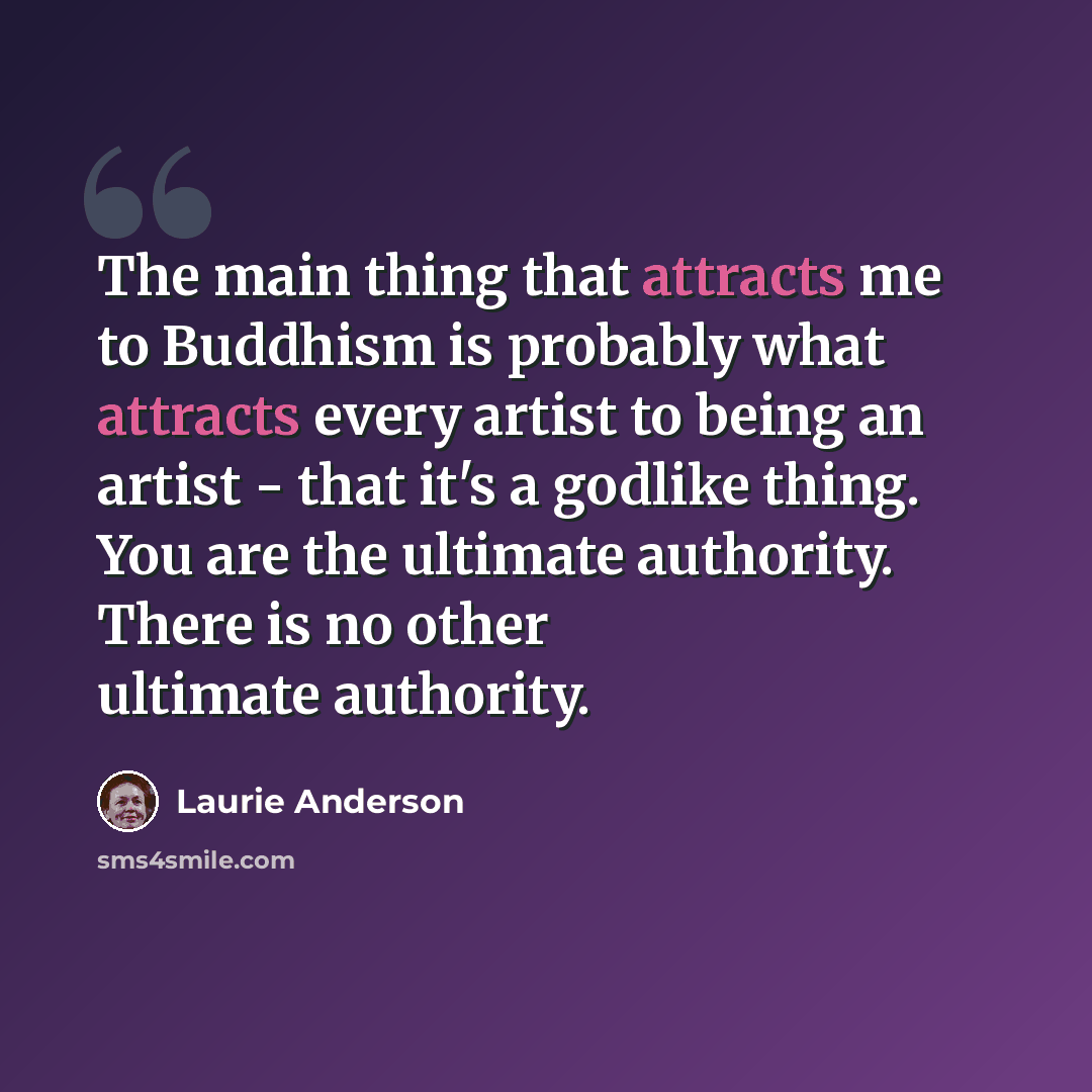 “The main thing that attracts me to Buddhism is probably what attracts every artist to being an artist - that it's a godlike thing. You are the ultimate authority. There is no other ultimate authority.” quote by Laurie Anderson