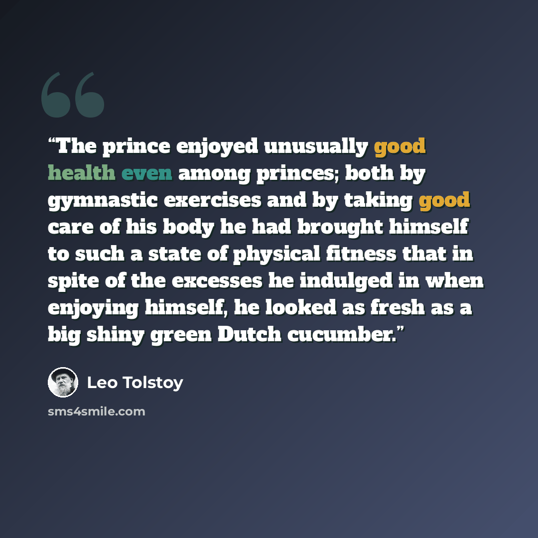 “The prince enjoyed unusually good health even among princes; both by gymnastic exercises and by taking good care of his body he had brought himself to such a state of physical fitness that in spite of the excesses he indulged in when enjoying himself, he looked as fresh as a big shiny green Dutch…” quote by Leo Tolstoy