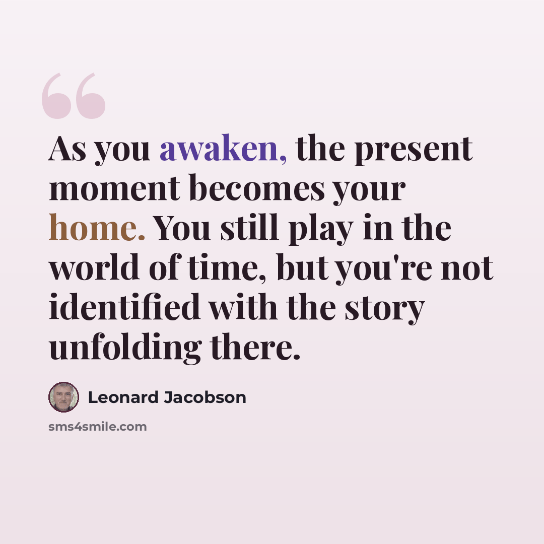 “As you awaken, the present moment becomes your home. You still play in the world of time, but you're not identified with the story unfolding there.” quote by Leonard Jacobson