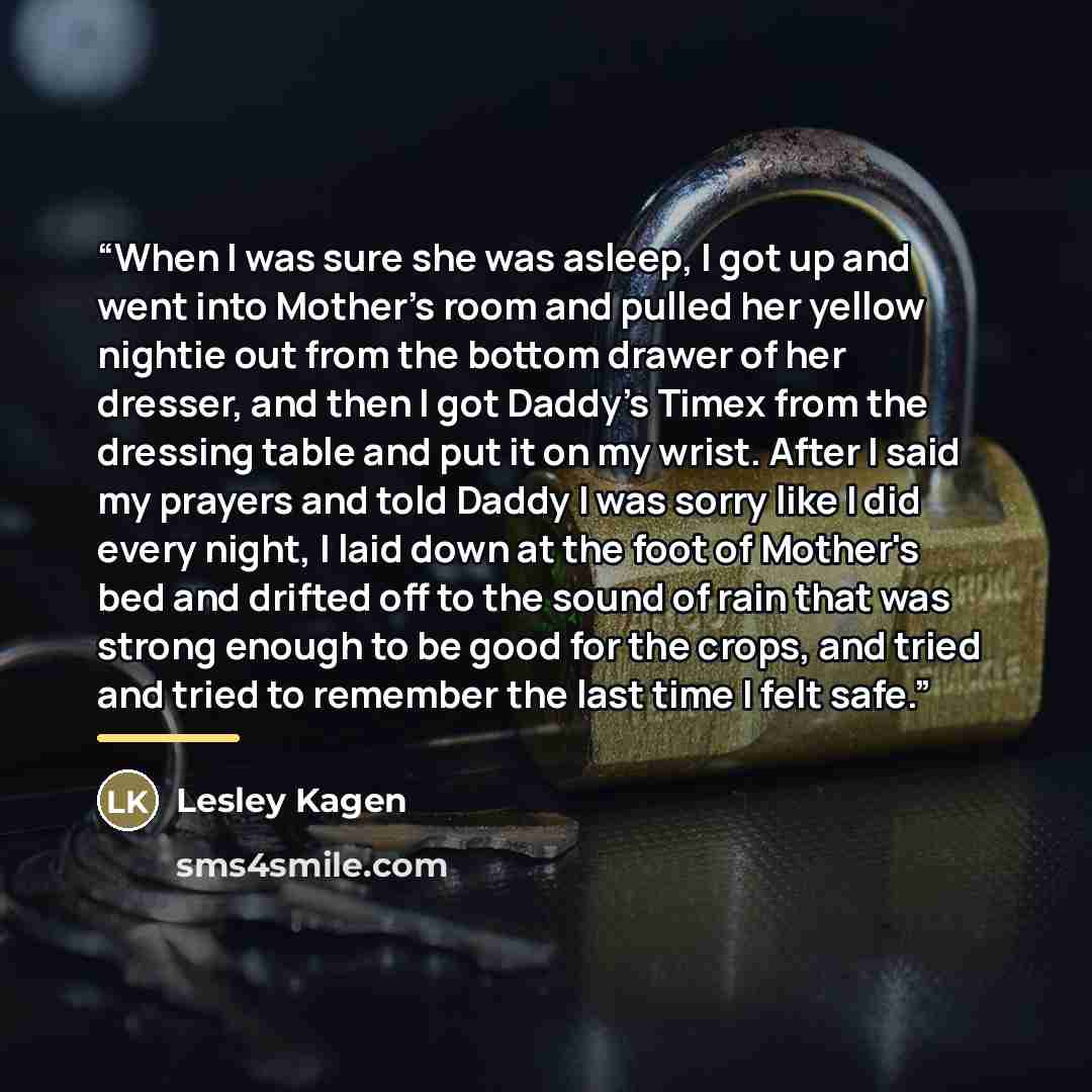 “When I was sure she was asleep, I got up and went into Mother's room and pulled her yellow nightie out from the bottom drawer of her dresser, and then I got Daddy's Timex from the dressing table and put it on my wrist. After I said my prayers and told Daddy I was sorry like I did every night, I…” quote by Lesley Kagen