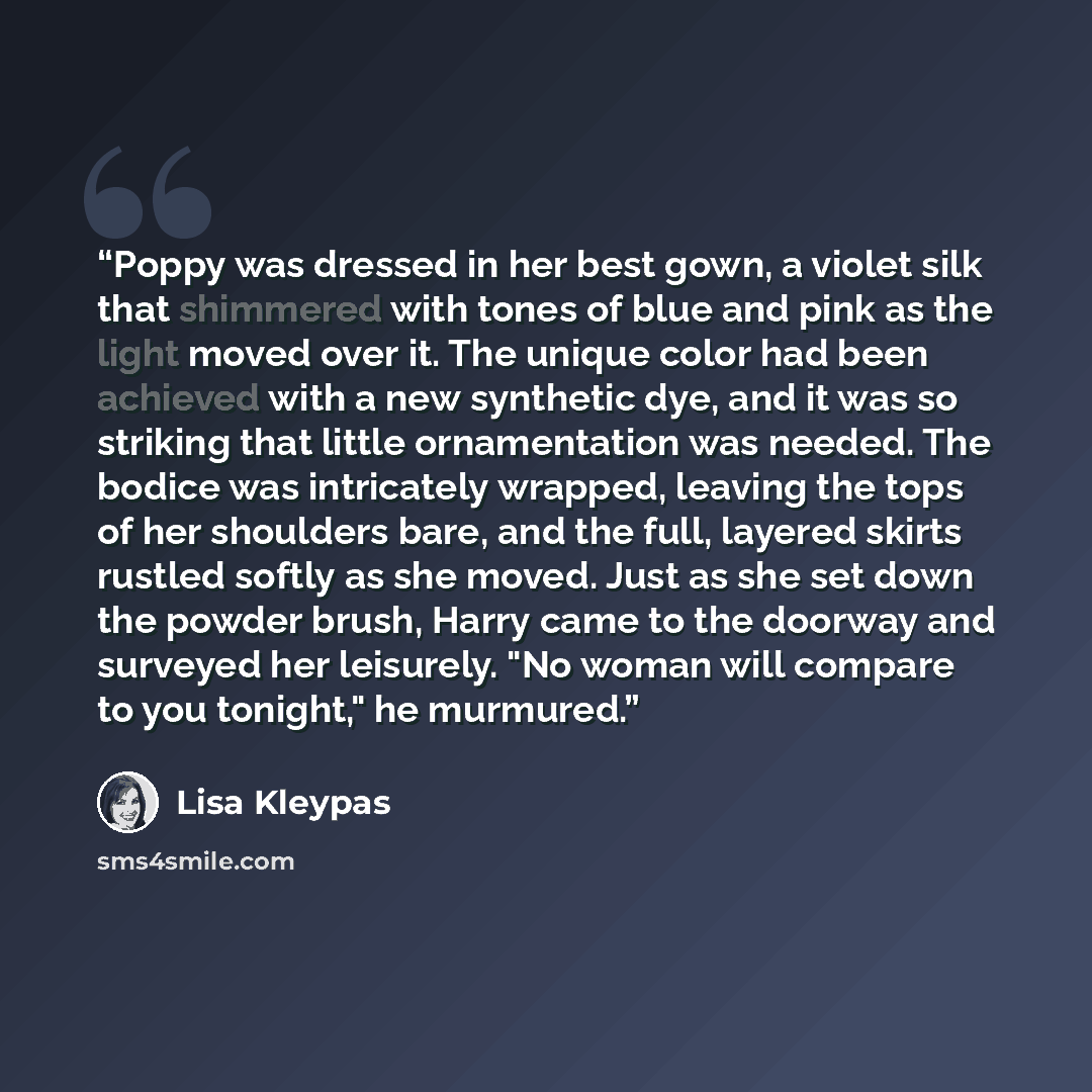 “Poppy was dressed in her best gown, a violet silk that shimmered with tones of blue and pink as the light moved over it. The unique color had been achieved with a new synthetic dye, and it was so striking that little ornamentation was needed. The bodice was intricately wrapped, leaving the tops of…” quote by Lisa Kleypas