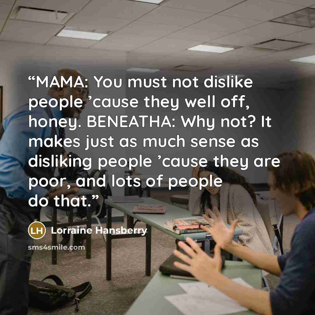 “MAMA: You must not dislike people ’cause they well off, honey. BENEATHA: Why not? It makes just as much sense as disliking people ’cause they are poor, and lots of people do that.” quote by Lorraine Hansberry