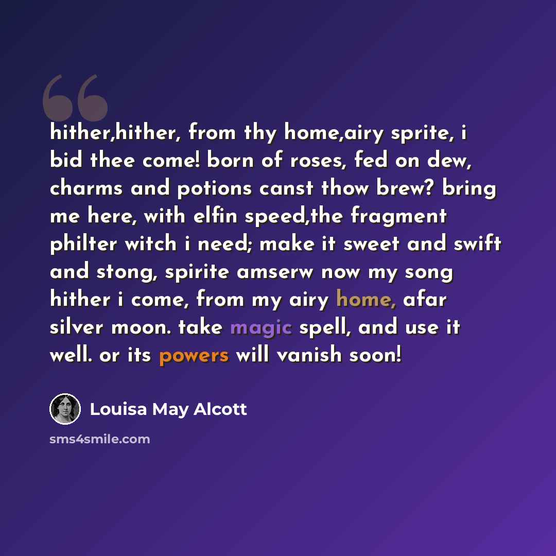 “hither,hither, from thy home,airy sprite, i bid thee come! born of roses, fed on dew, charms and potions canst thow brew? bring me here, with elfin speed,the fragment philter witch i need; make it sweet and swift and stong, spirite amserw now my song hither i come, from my airy home, afar silver…” quote by Louisa May Alcott
