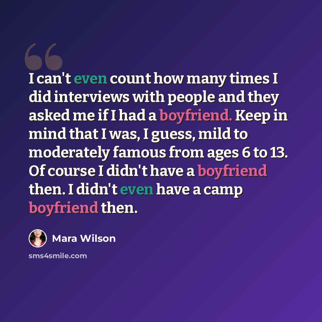 “I can't even count how many times I did interviews with people and they asked me if I had a boyfriend. Keep in mind that I was, I guess, mild to moderately famous from ages 6 to 13. Of course I didn't have a boyfriend then. I didn't even have a camp boyfriend then.” quote by Mara Wilson