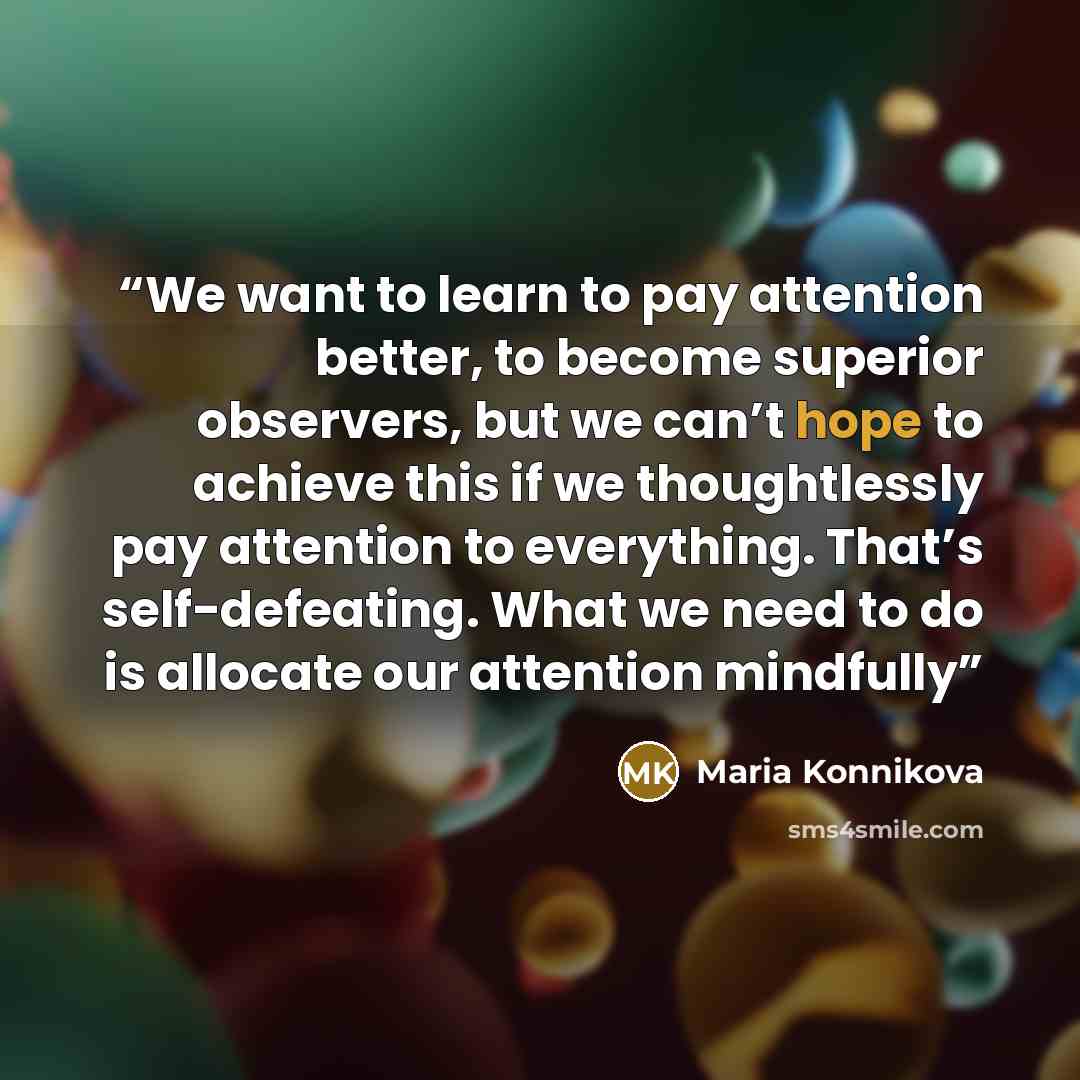 “We want to learn to pay attention better, to become superior observers, but we can’t hope to achieve this if we thoughtlessly pay attention to everything. That’s self-defeating. What we need to do is allocate our attention mindfully” quote by Maria Konnikova
