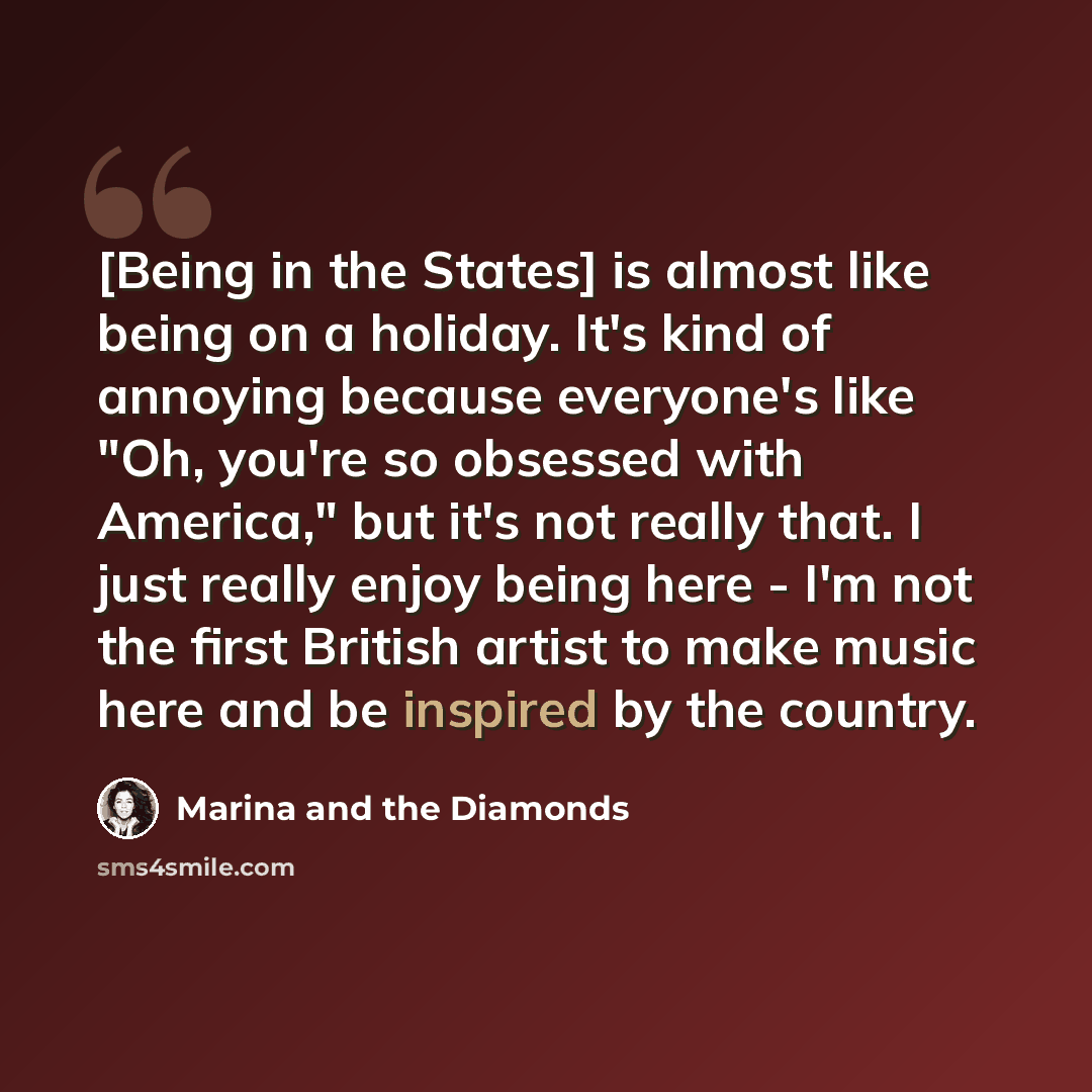 “[Being in the States] is almost like being on a holiday. It's kind of annoying because everyone's like "Oh, you're so obsessed with America," but it's not really that. I just really enjoy being here - I'm not the first British artist to make music here and be inspired by the country.” quote by Marina and the Diamonds