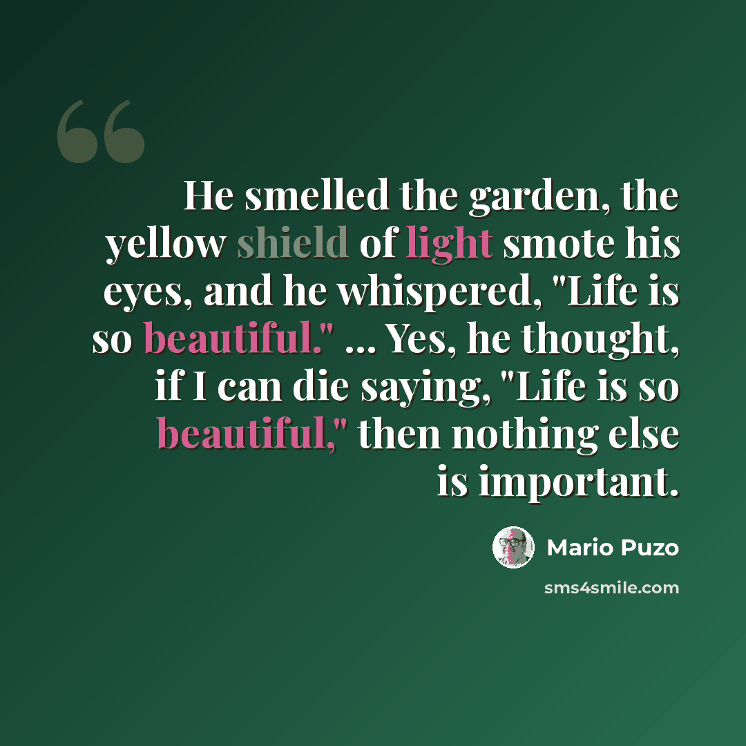 “He smelled the garden, the yellow shield of light smote his eyes, and he whispered, "Life is so beautiful." ... Yes, he thought, if I can die saying, "Life is so beautiful," then nothing else is important.” quote by Mario Puzo