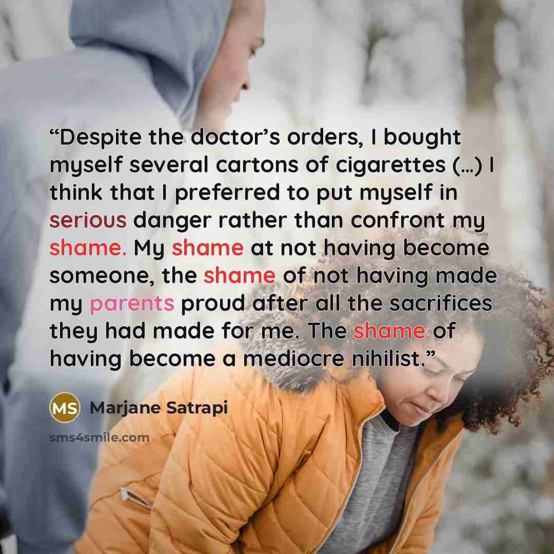 “Despite the doctor’s orders, I bought myself several cartons of cigarettes (…) I think that I preferred to put myself in serious danger rather than confront my shame. My shame at not having become someone, the shame of not having made my parents proud after all the sacrifices they had made for me…” quote by Marjane Satrapi