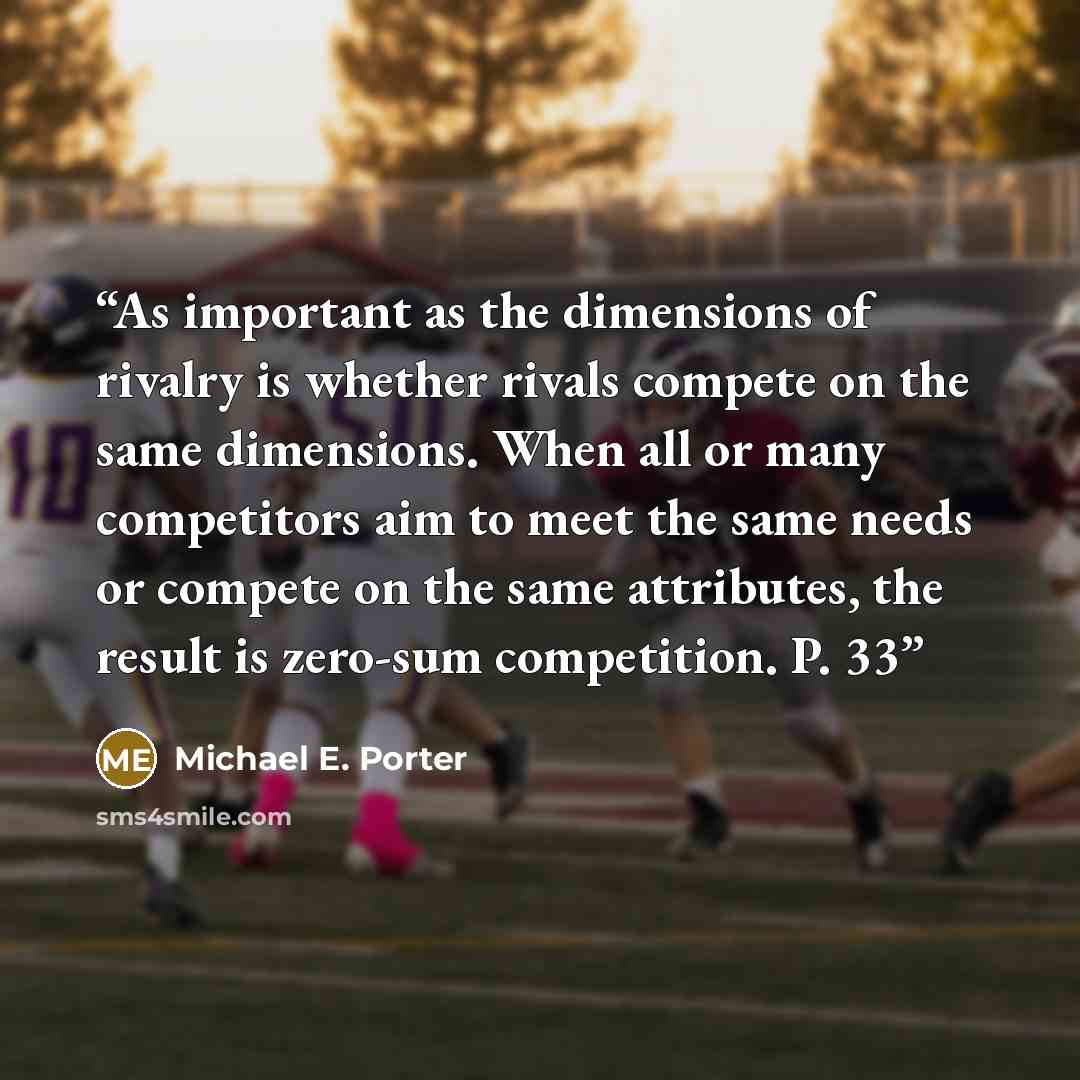 “As important as the dimensions of rivalry is whether rivals compete on the same dimensions. When all or many competitors aim to meet the same needs or compete on the same attributes, the result is zero-sum competition. P. 33” quote by Michael E. Porter