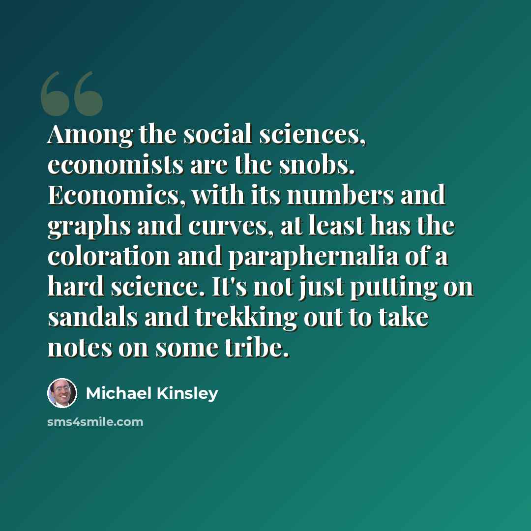 “Among the social sciences, economists are the snobs. Economics, with its numbers and graphs and curves, at least has the coloration and paraphernalia of a hard science. It's not just putting on sandals and trekking out to take notes on some tribe.” quote by Michael Kinsley