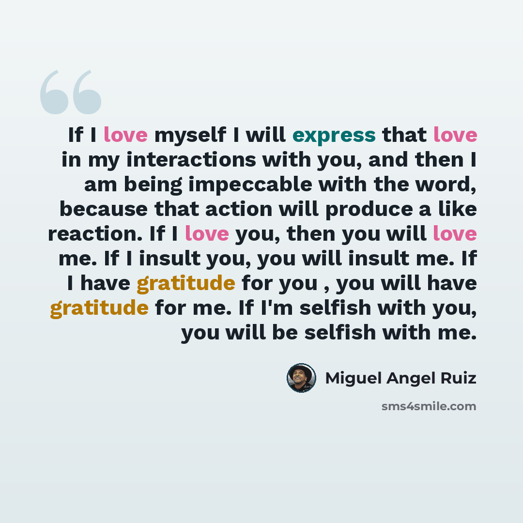 “If I love myself I will express that love in my interactions with you, and then I am being impeccable with the word, because that action will produce a like reaction. If I love you, then you will love me. If I insult you, you will insult me. If I have gratitude for you , you will have gratitude…” quote by Miguel Angel Ruiz